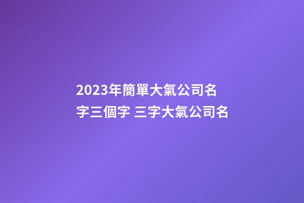 2023年簡單大氣公司名字三個字 三字大氣公司名-第1張-公司起名-玄機派